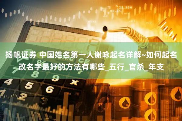扬帆证券 中国姓名第一人谢咏起名详解~如何起名改名字最好的方法有哪些_五行_官杀_年支