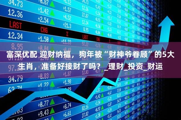 富深优配 迎财纳福，狗年被“财神爷眷顾”的5大生肖，准备好接财了吗？_理财_投资_财运