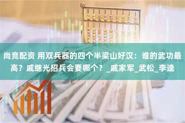 尚竞配资 用双兵器的四个半梁山好汉：谁的武功最高？戚继光招兵会要哪个？_戚家军_武松_李逵