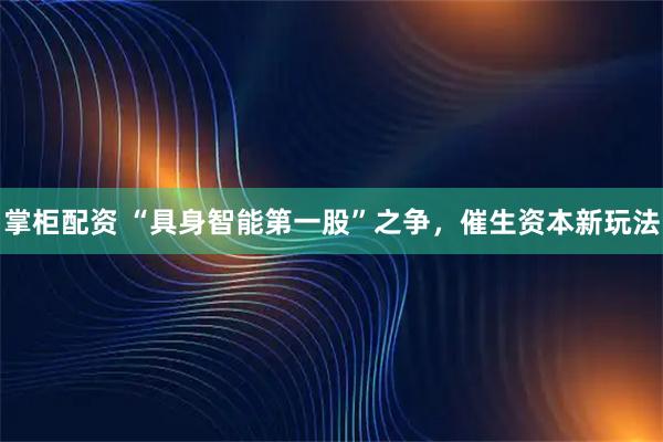 掌柜配资 “具身智能第一股”之争，催生资本新玩法