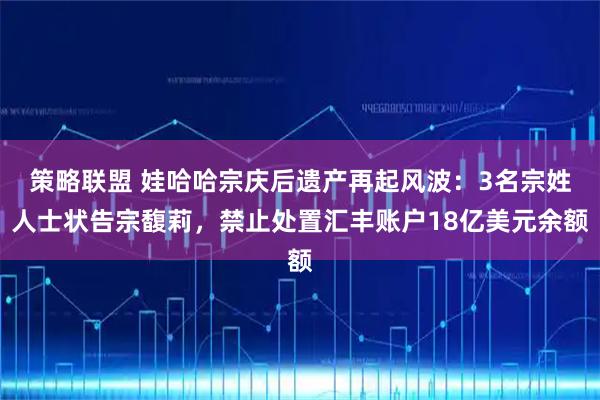策略联盟 娃哈哈宗庆后遗产再起风波：3名宗姓人士状告宗馥莉，禁止处置汇丰账户18亿美元余额