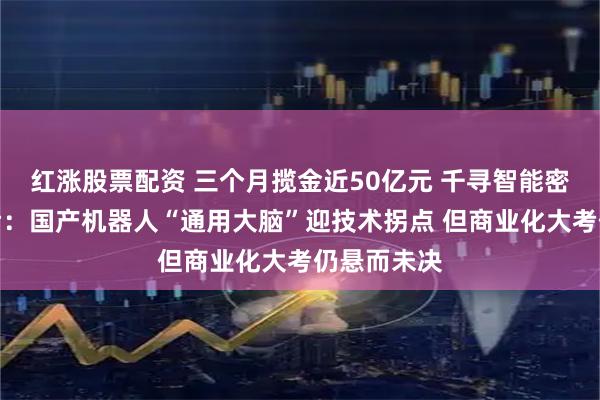 红涨股票配资 三个月揽金近50亿元 千寻智能密集融资背后：国产机器人“通用大脑”迎技术拐点 但商业化大考仍悬而未决