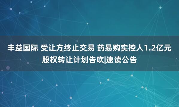 丰益国际 受让方终止交易 药易购实控人1.2亿元股权转让计划告吹|速读公告