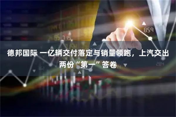 德邦国际 一亿辆交付落定与销量领跑，上汽交出两份“第一”答卷