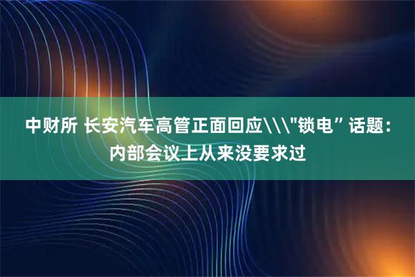 中财所 长安汽车高管正面回应\＂锁电”话题：内部会议上从来没要求过