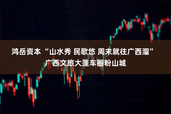 鸿岳资本 “山水秀 民歌悠 周末就往广西溜”  广西文旅大篷车圈粉山城