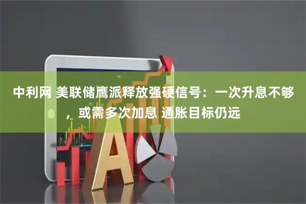 中利网 美联储鹰派释放强硬信号：一次升息不够，或需多次加息 通胀目标仍远
